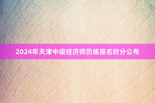 2024年天津中级经济师历练报名时分公布